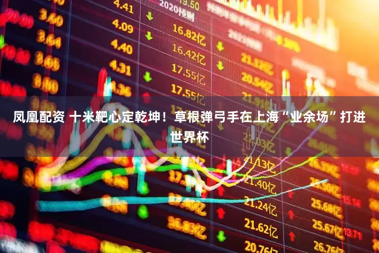 凤凰配资 十米靶心定乾坤！草根弹弓手在上海“业余场”打进世界杯