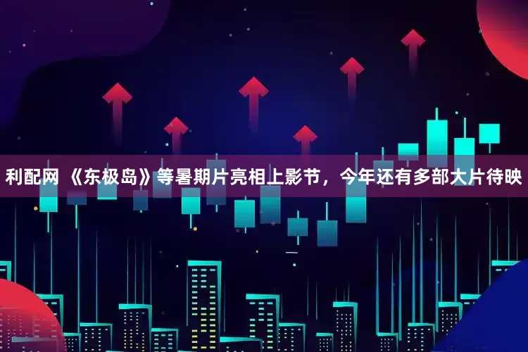 利配网 《东极岛》等暑期片亮相上影节，今年还有多部大片待映