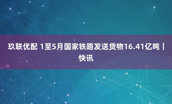 玖联优配 1至5月国家铁路发送货物16.41亿吨｜快讯
