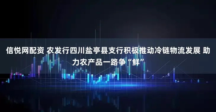 信悦网配资 农发行四川盐亭县支行积极推动冷链物流发展 助力农产品一路争“鲜”