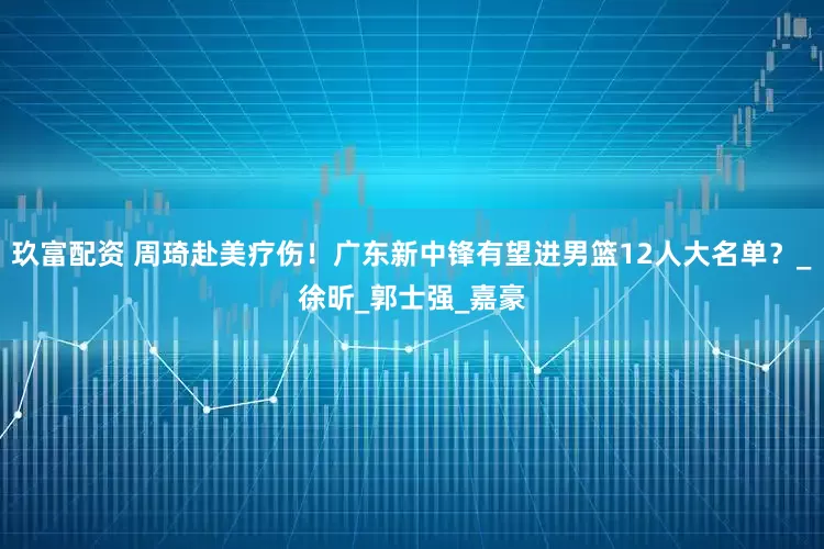 玖富配资 周琦赴美疗伤！广东新中锋有望进男篮12人大名单？_徐昕_郭士强_嘉豪