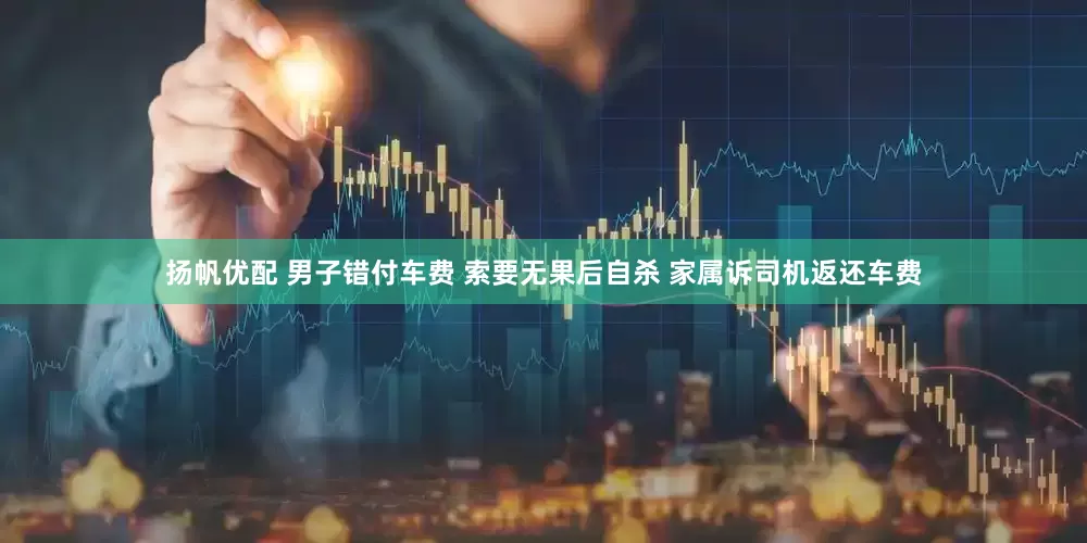 扬帆优配 男子错付车费 索要无果后自杀 家属诉司机返还车费