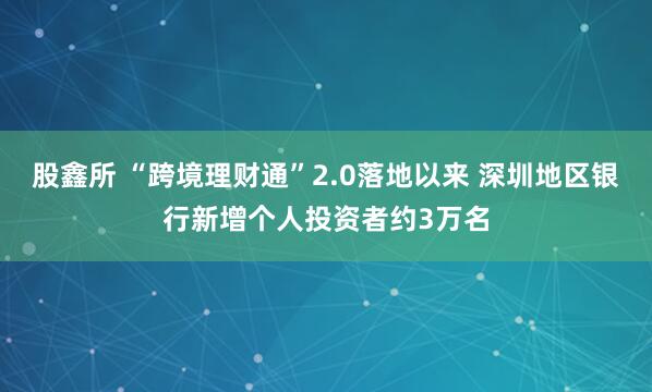 股鑫所 “跨境理财通”2.0落地以来 深圳地区银行新增个人投资者约3万名