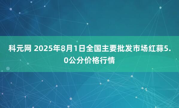 科元网 2025年8月1日全国主要批发市场红蒜5.0公分价格行情