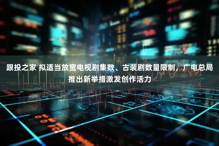 跟投之家 拟适当放宽电视剧集数、古装剧数量限制，广电总局推出新举措激发创作活力