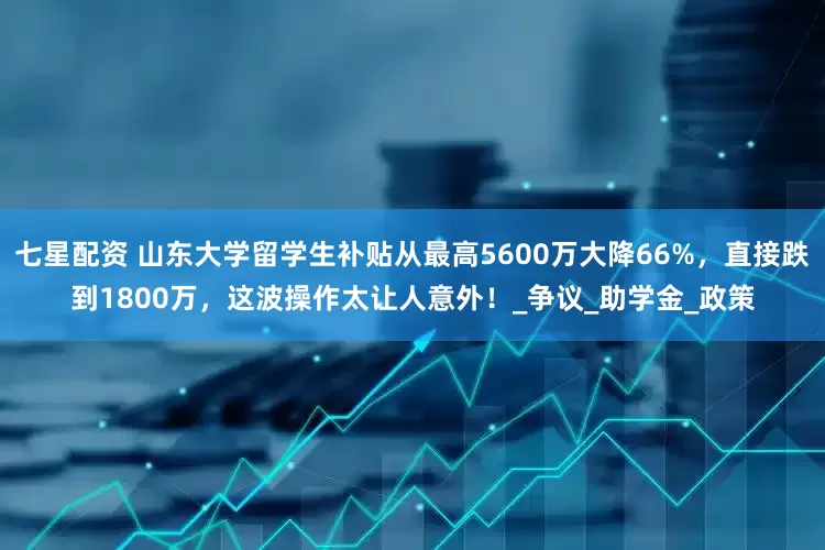 七星配资 山东大学留学生补贴从最高5600万大降66%，直接跌到1800万，这波操作太让人意外！_争议_助学金_政策
