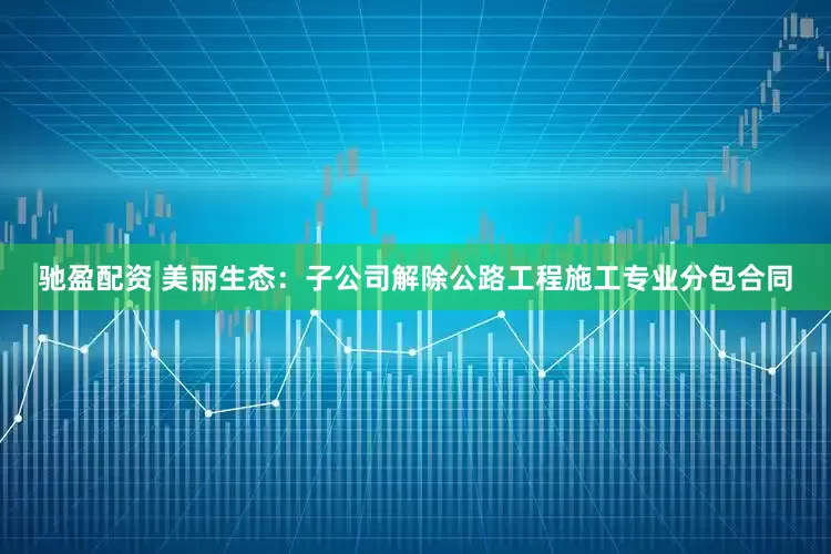驰盈配资 美丽生态：子公司解除公路工程施工专业分包合同