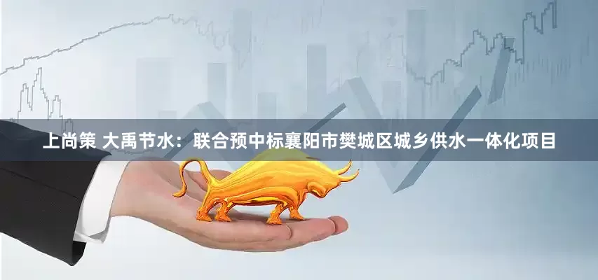 上尚策 大禹节水：联合预中标襄阳市樊城区城乡供水一体化项目