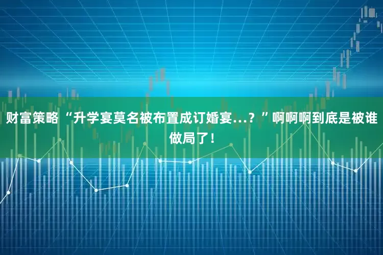 财富策略 “升学宴莫名被布置成订婚宴…？”啊啊啊到底是被谁做局了！