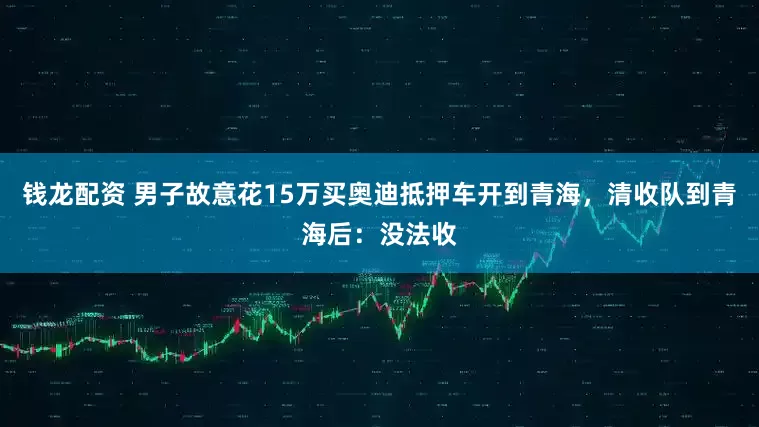 钱龙配资 男子故意花15万买奥迪抵押车开到青海，清收队到青海后：没法收