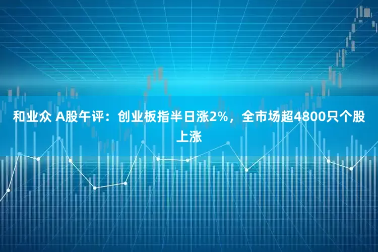 和业众 A股午评：创业板指半日涨2%，全市场超4800只个股上涨
