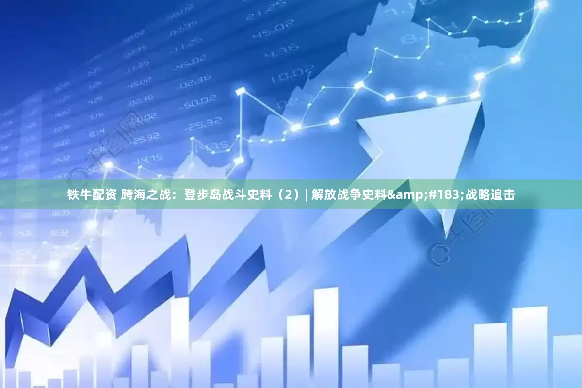 铁牛配资 跨海之战：登步岛战斗史料（2）| 解放战争史料&#183;战略追击